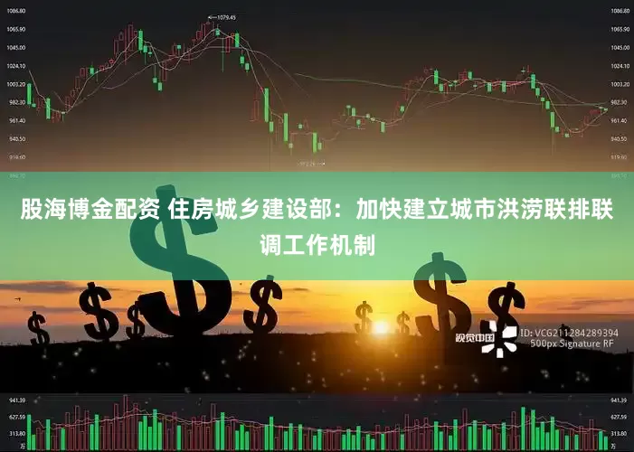 股海博金配资 住房城乡建设部：加快建立城市洪涝联排联调工作机制
