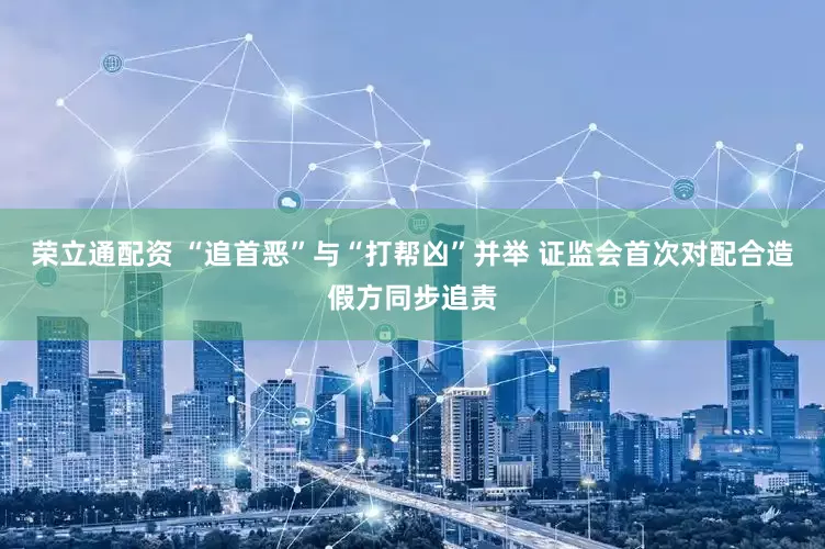 荣立通配资 “追首恶”与“打帮凶”并举 证监会首次对配合造假方同步追责