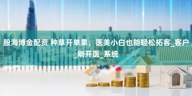 股海博金配资 种草开单果，医美小白也能轻松拓客_客户_刚开医_系统