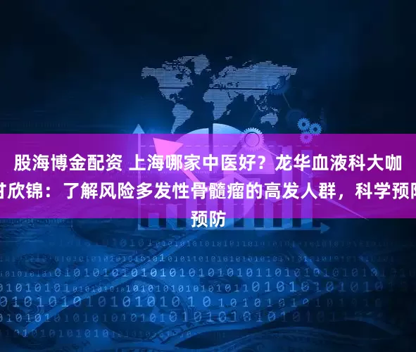 股海博金配资 上海哪家中医好？龙华血液科大咖甘欣锦：了解风险多发性骨髓瘤的高发人群，科学预防