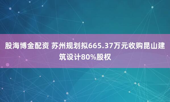 股海博金配资 苏州规划拟665.37万元收购昆山建筑设计80%股权