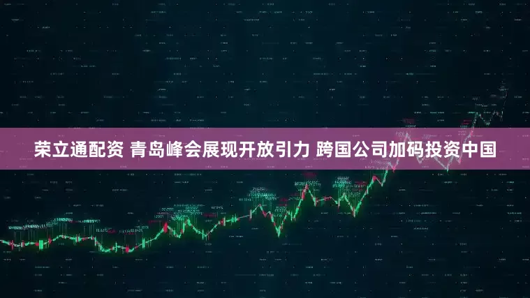 荣立通配资 青岛峰会展现开放引力 跨国公司加码投资中国
